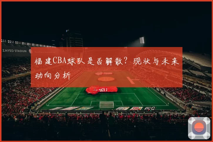 福建CBA球队是否解散？现状与未来动向分析