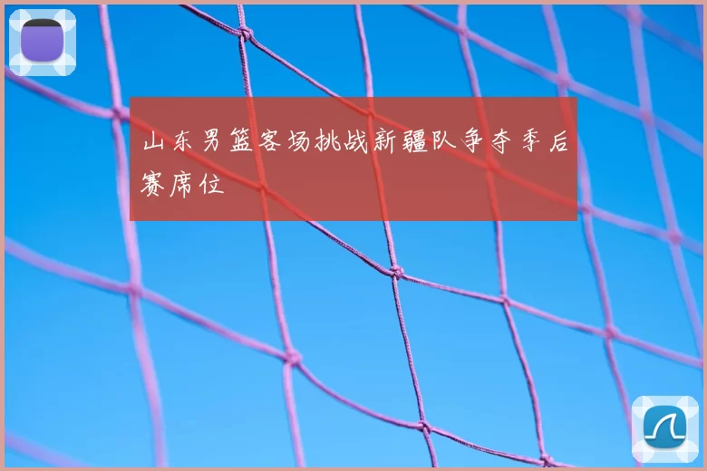 山东男篮客场挑战新疆队争夺季后赛席位