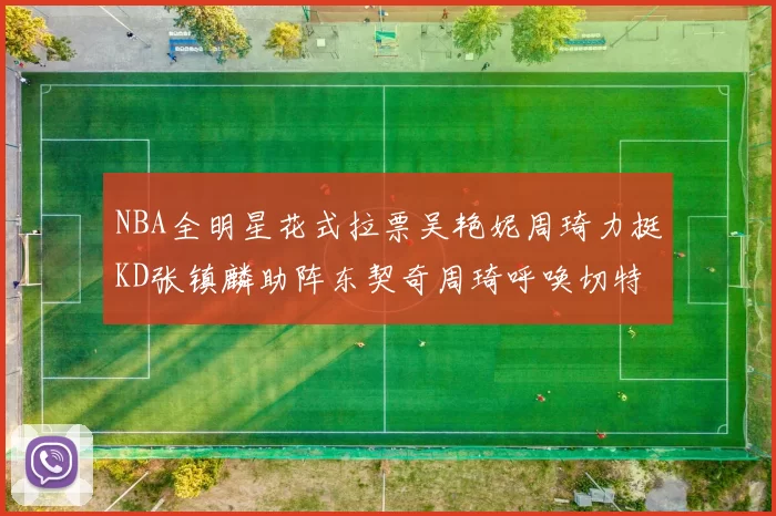 NBA全明星花式拉票吴艳妮周琦力挺KD张镇麟助阵东契奇周琦呼唤切特共襄盛举