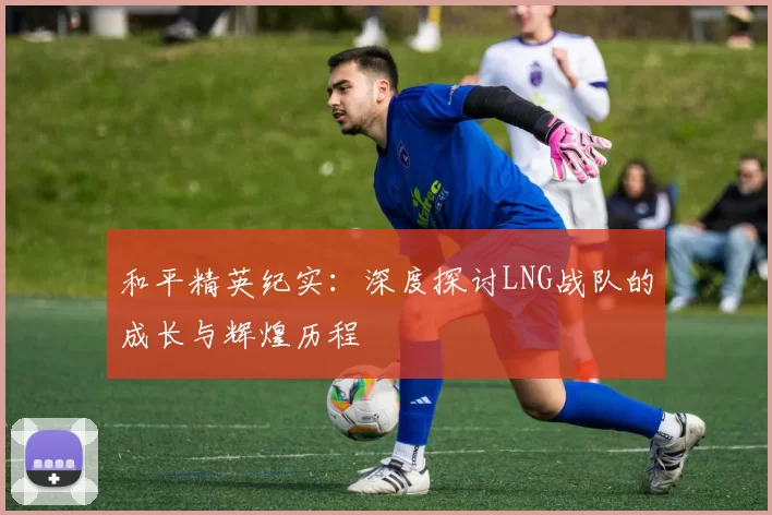 和平精英纪实：深度探讨LNG战队的成长与辉煌历程