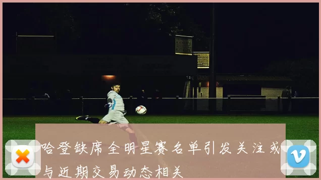 哈登缺席全明星赛名单引发关注或与近期交易动态相关