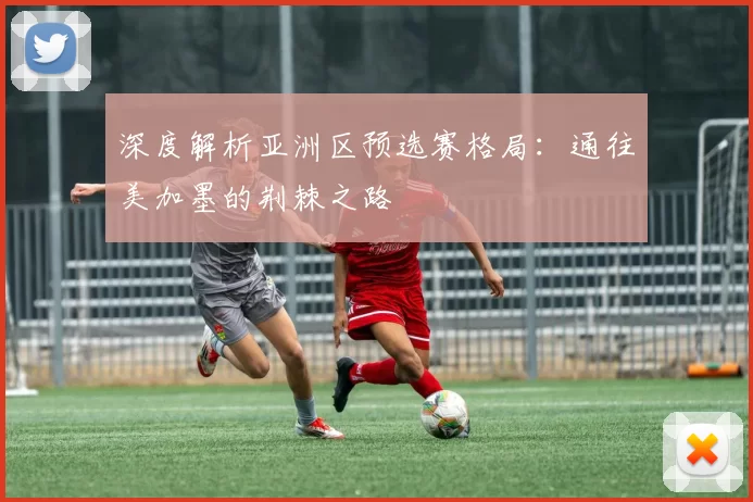 深度解析亚洲区预选赛格局:通往美加墨的荆棘之路