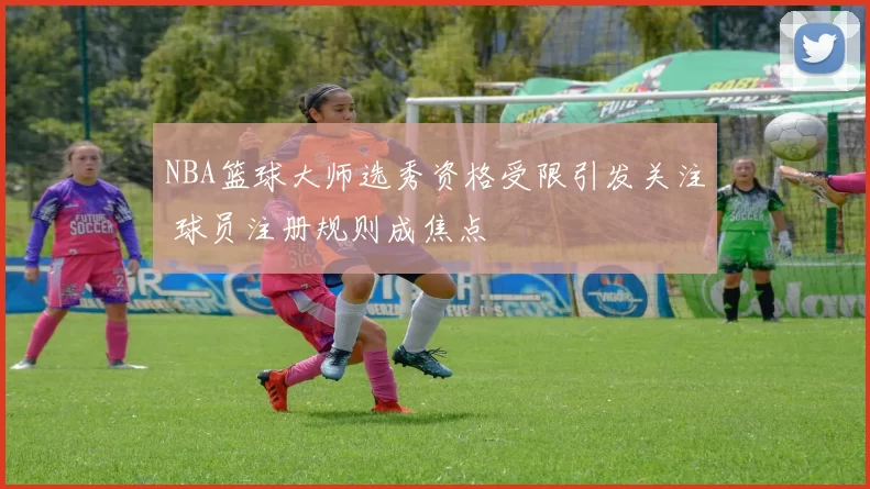 NBA篮球大师选秀资格受限引发关注 球员注册规则成焦点