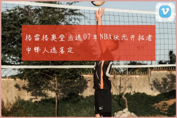格雷格奥登当选07年NBA状元开拓者中锋人选落定