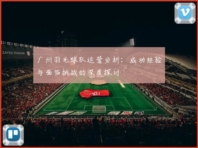 广州羽毛球队运营分析：成功经验与面临挑战的深度探讨