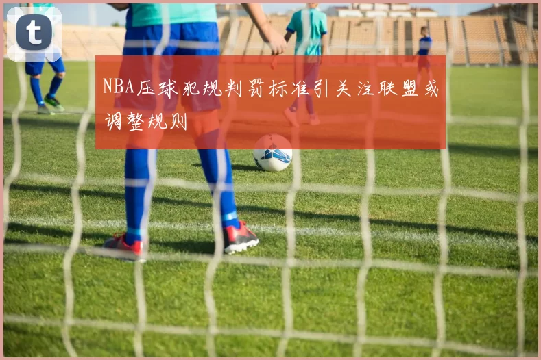 NBA压球犯规判罚标准引关注联盟或调整规则