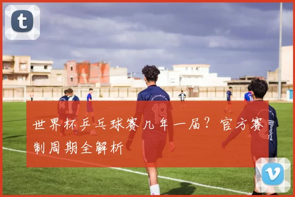 世界杯乒乓球赛几年一届？官方赛制周期全解析