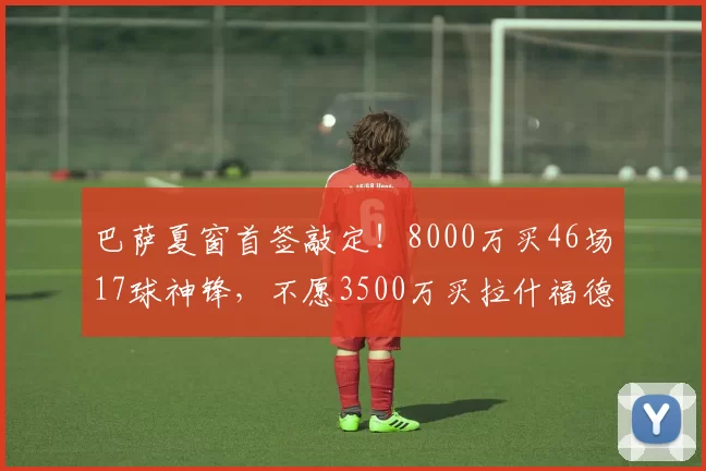 巴萨夏窗首签敲定！8000万买46场17球神锋，不愿3500万买拉什福德