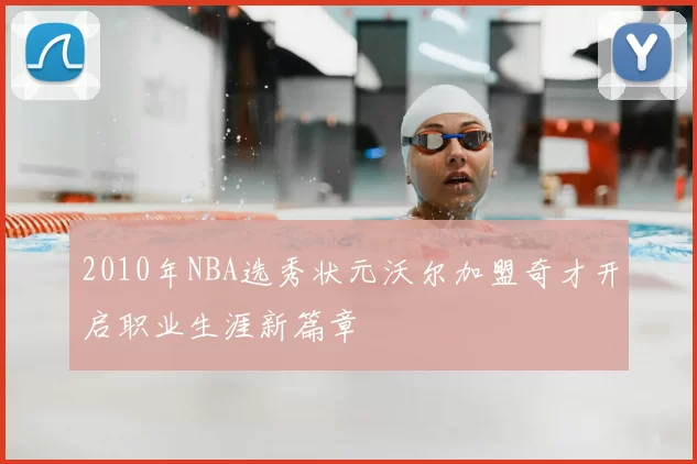 2010年NBA选秀状元沃尔加盟奇才开启职业生涯新篇章
