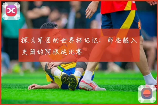 探戈军团的世界杯记忆：那些载入史册的阿根廷比赛