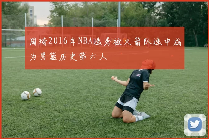 周琦2016年NBA选秀被火箭队选中成为男篮历史第六人