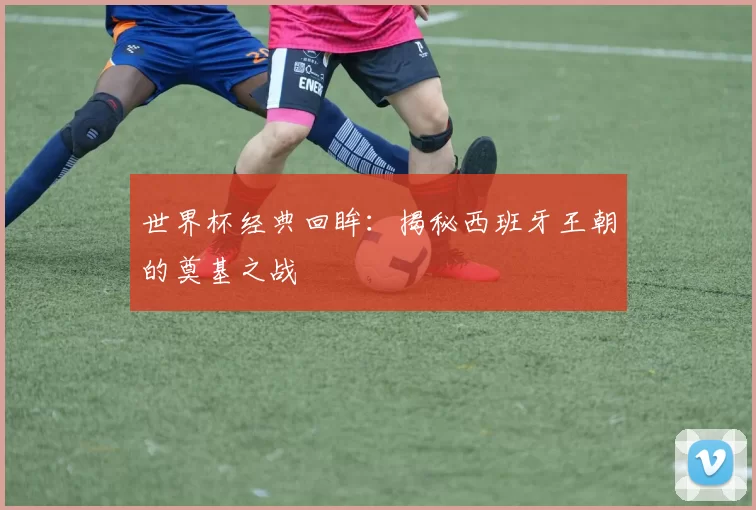 世界杯经典回眸：揭秘西班牙王朝的奠基之战
