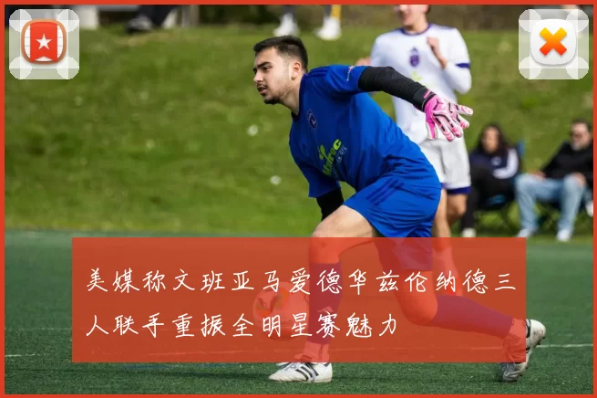 美媒称文班亚马爱德华兹伦纳德三人联手重振全明星赛魅力