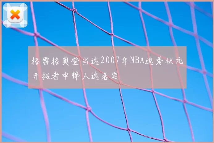 格雷格奥登当选2007年NBA选秀状元开拓者中锋人选落定