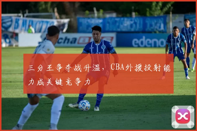 三分王争夺战升温，CBA外援投射能力成关键竞争力