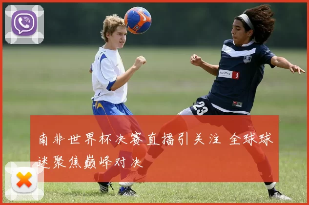 南非世界杯决赛直播引关注 全球球迷聚焦巅峰对决