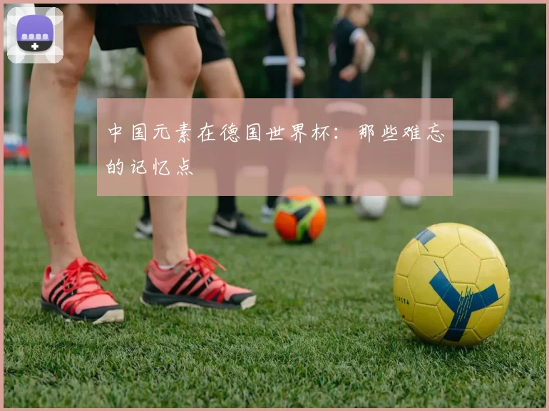 中国元素在德国世界杯：那些难忘的记忆点