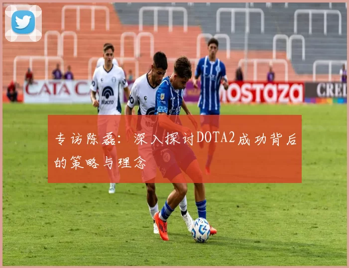 专访陈磊：深入探讨DOTA2成功背后的策略与理念