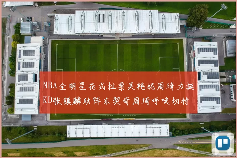 NBA全明星花式拉票吴艳妮周琦力挺KD张镇麟助阵东契奇周琦呼唤切特共襄盛举