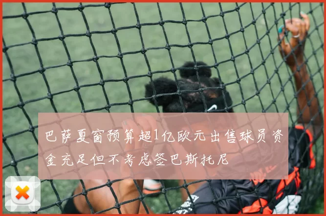 巴萨夏窗预算超1亿欧元出售球员资金充足但不考虑签巴斯托尼