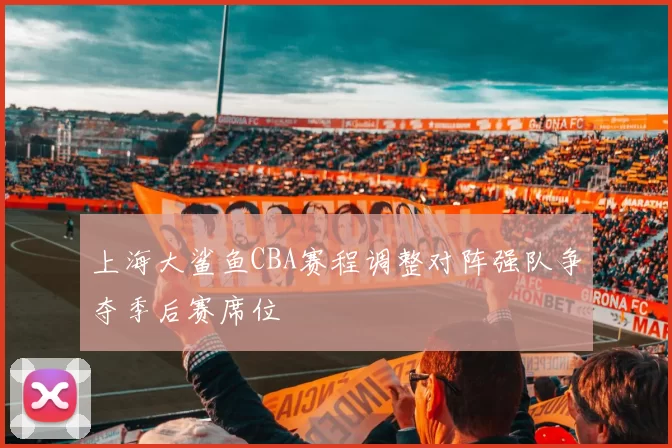 上海大鲨鱼CBA赛程调整对阵强队争夺季后赛席位