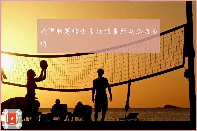 西甲联赛转会市场的最新动态与分析