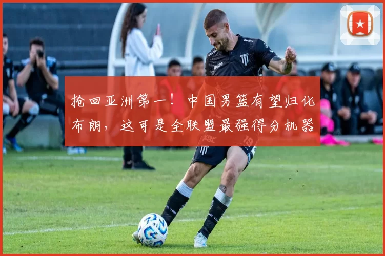 抢回亚洲第一！中国男篮有望归化布朗，这可是全联盟最强得分机器