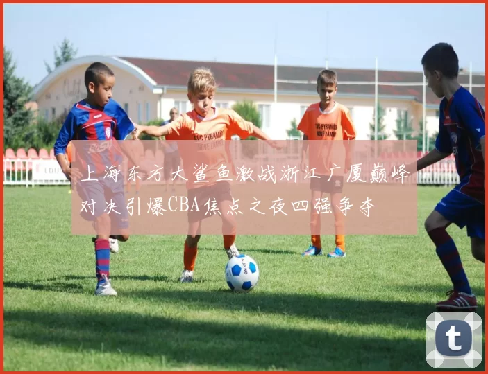 上海东方大鲨鱼激战浙江广厦巅峰对决引爆CBA焦点之夜四强争夺