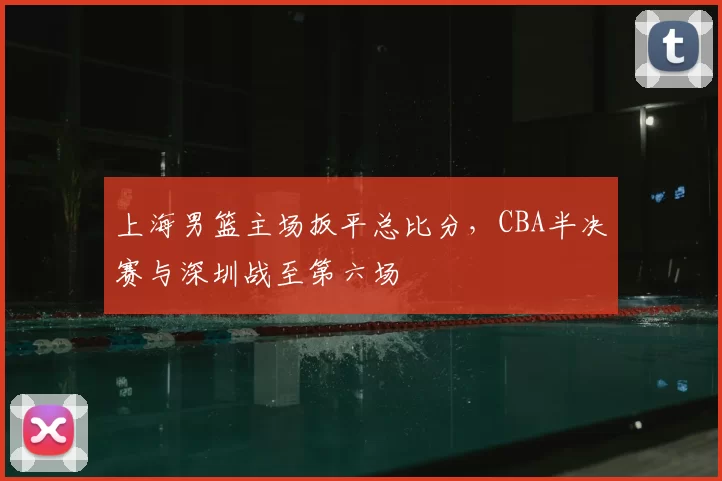 上海男篮主场扳平总比分，CBA半决赛与深圳战至第六场
