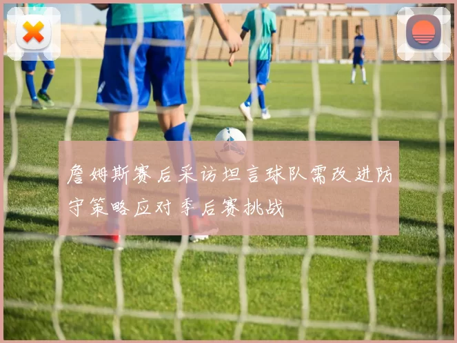 詹姆斯赛后采访坦言球队需改进防守策略应对季后赛挑战