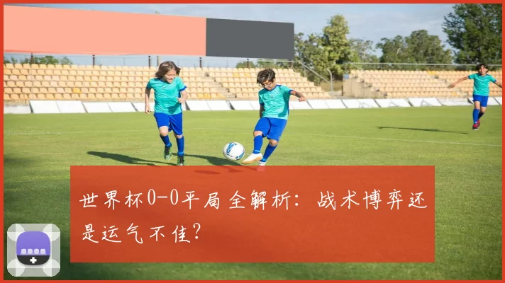 世界杯0-0平局全解析:战术博弈还是运气不佳?