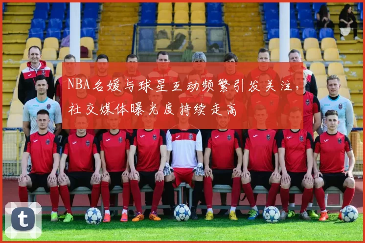 NBA名媛与球星互动频繁引发关注，社交媒体曝光度持续走高