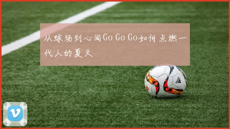 从球场到心间Go Go Go如何点燃一代人的夏天