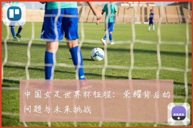 中国女足世界杯征程:荣耀背后的问题与未来挑战