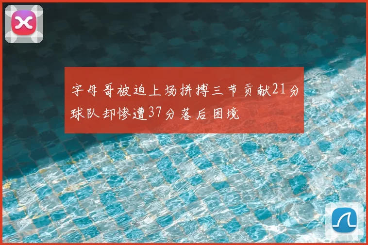 字母哥被迫上场拼搏三节贡献21分球队却惨遭37分落后困境