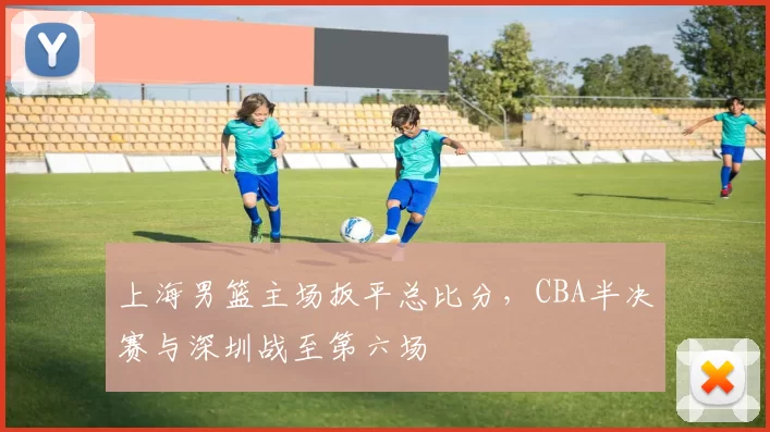 上海男篮主场扳平总比分，CBA半决赛与深圳战至第六场