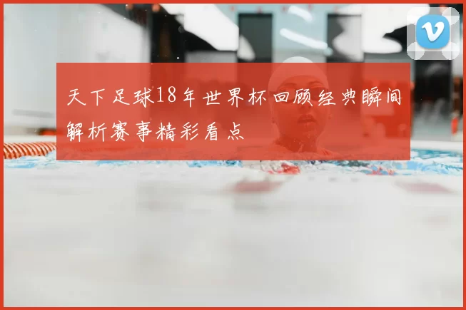 天下足球18年世界杯回顾经典瞬间解析赛事精彩看点