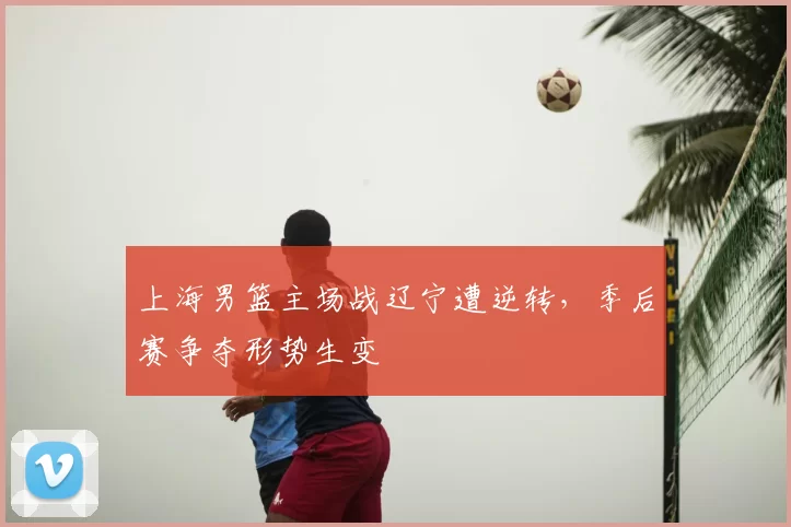 上海男篮主场战辽宁遭逆转，季后赛争夺形势生变