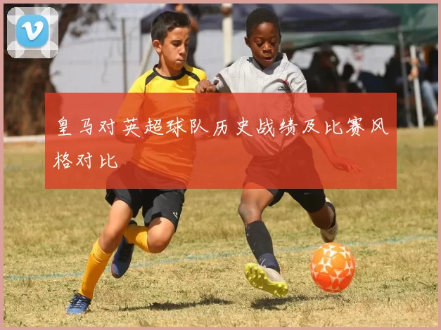皇马对英超球队历史战绩及比赛风格对比