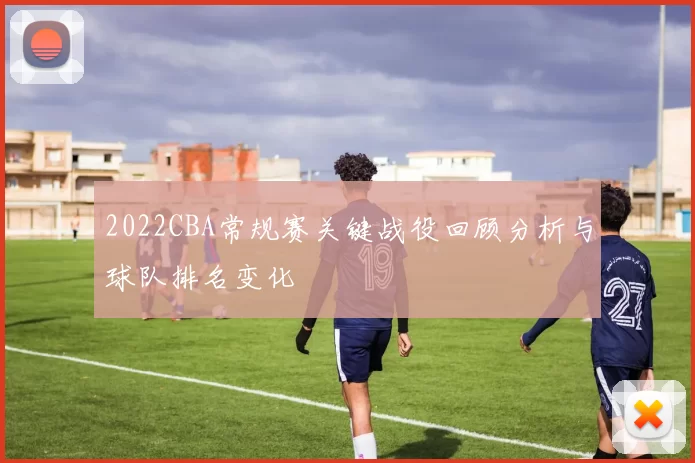 2022CBA常规赛关键战役回顾分析与球队排名变化