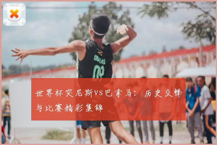世界杯突尼斯vs巴拿马:历史交锋与比赛精彩集锦