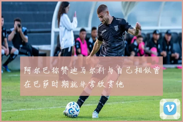 阿尔巴称赞迪马尔科与自己相似曾在巴萨时期就非常欣赏他
