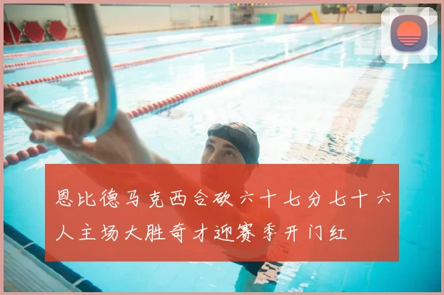 恩比德马克西合砍六十七分七十六人主场大胜奇才迎赛季开门红