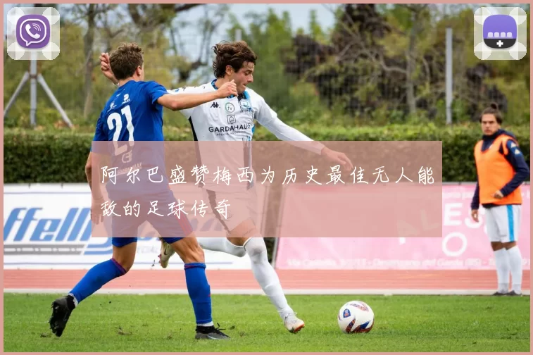 阿尔巴盛赞梅西为历史最佳无人能敌的足球传奇