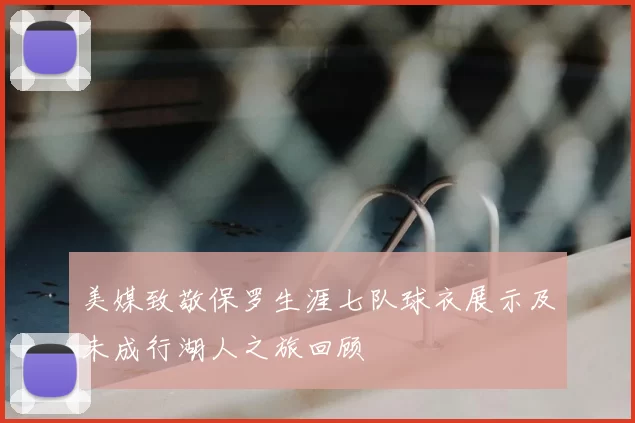 美媒致敬保罗生涯七队球衣展示及未成行湖人之旅回顾