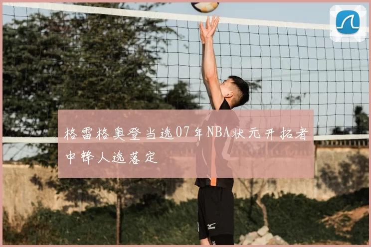 格雷格奥登当选07年NBA状元开拓者中锋人选落定