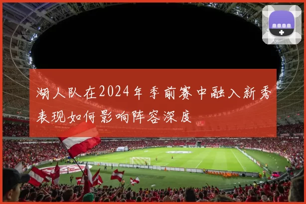 湖人队在2024年季前赛中融入新秀表现如何影响阵容深度