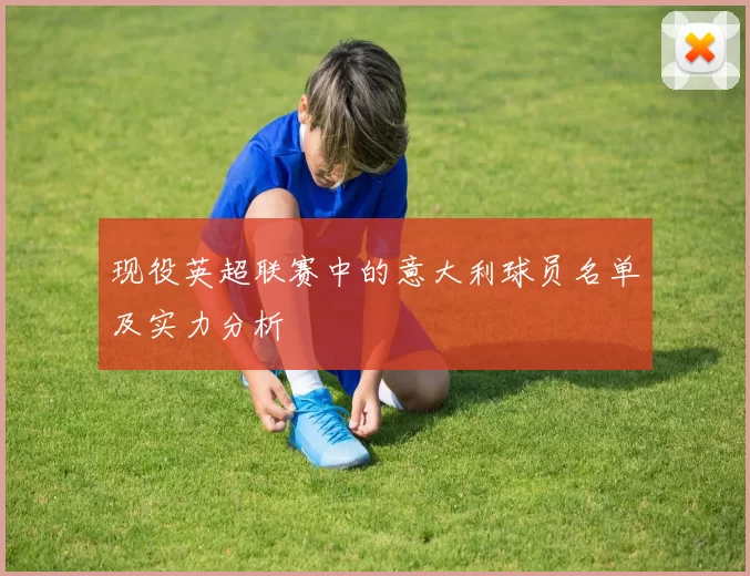 现役英超联赛中的意大利球员名单及实力分析