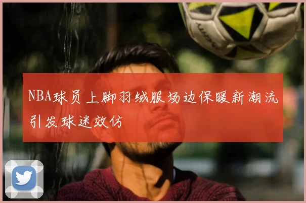 NBA球员上脚羽绒服场边保暖新潮流引发球迷效仿