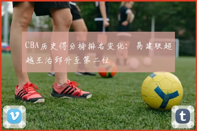 CBA历史得分榜排名变化：易建联超越王治郅升至第二位